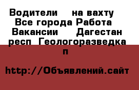 Водители BC на вахту. - Все города Работа » Вакансии   . Дагестан респ.,Геологоразведка п.